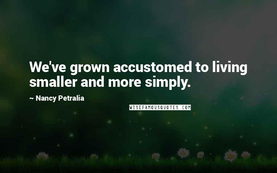 Nancy Petralia Quotes: We've grown accustomed to living smaller and more simply.