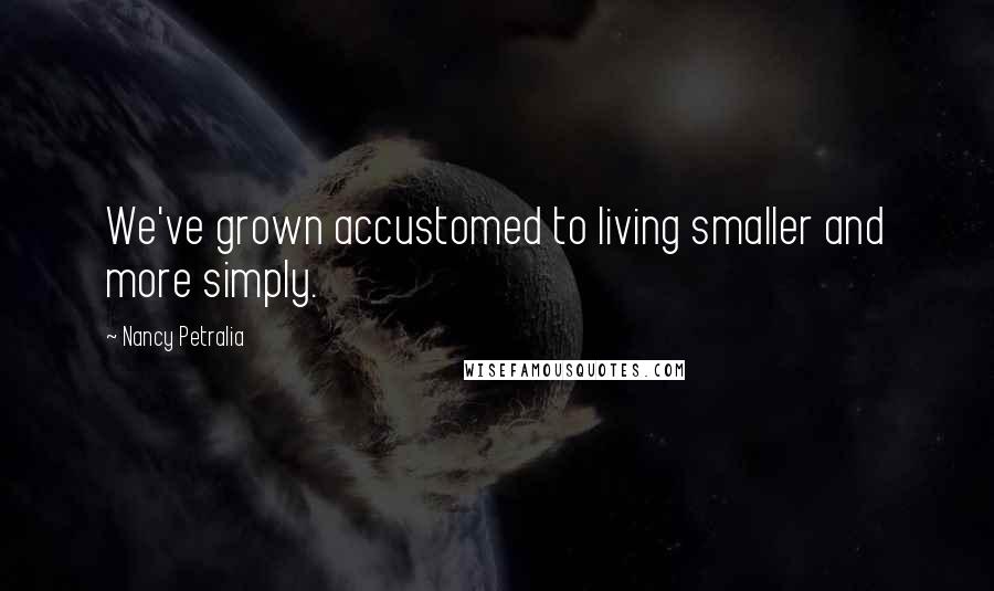 Nancy Petralia Quotes: We've grown accustomed to living smaller and more simply.