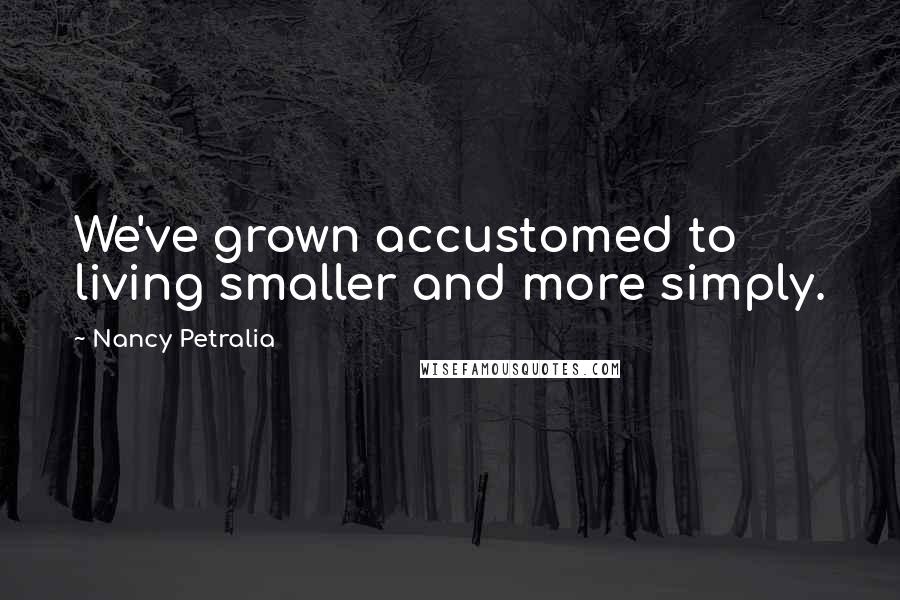Nancy Petralia Quotes: We've grown accustomed to living smaller and more simply.