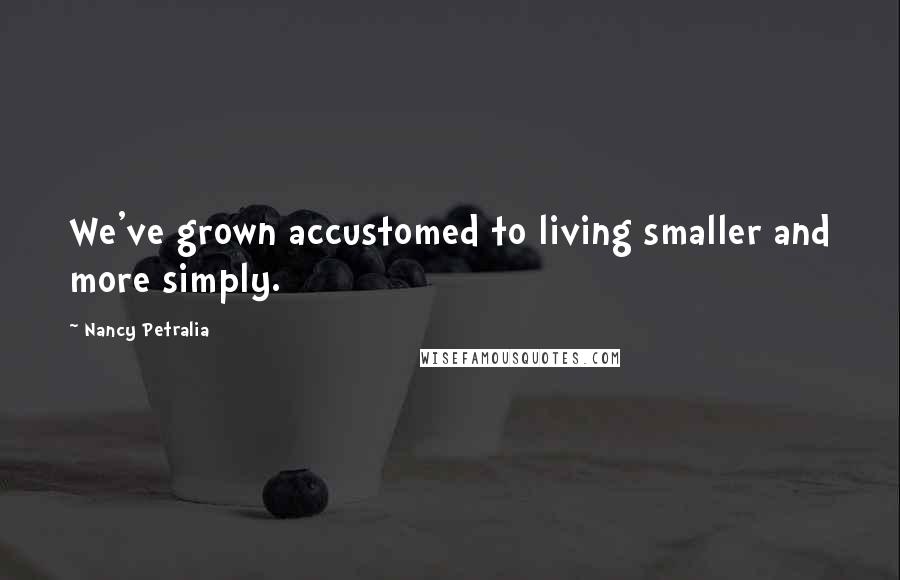 Nancy Petralia Quotes: We've grown accustomed to living smaller and more simply.