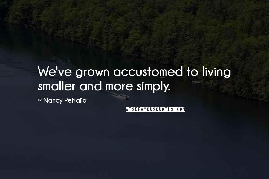 Nancy Petralia Quotes: We've grown accustomed to living smaller and more simply.