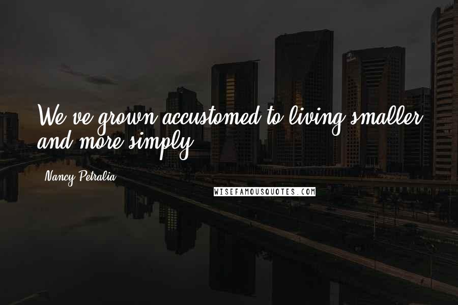 Nancy Petralia Quotes: We've grown accustomed to living smaller and more simply.