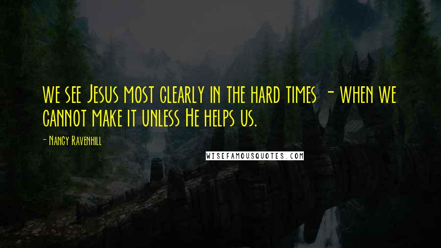 Nancy Ravenhill Quotes: we see Jesus most clearly in the hard times - when we cannot make it unless He helps us.
