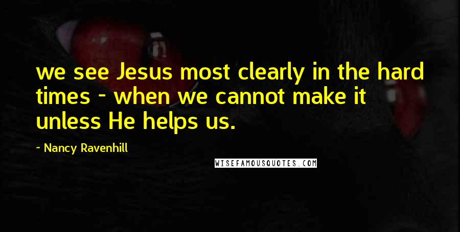 Nancy Ravenhill Quotes: we see Jesus most clearly in the hard times - when we cannot make it unless He helps us.