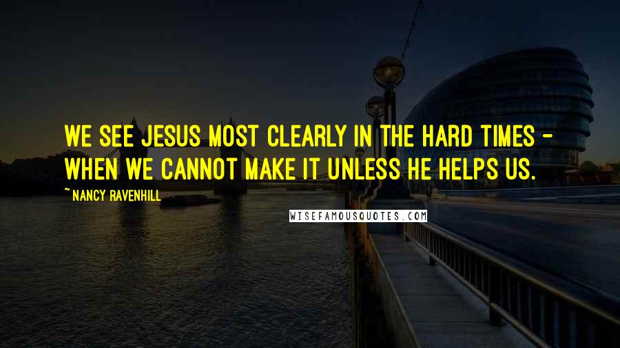 Nancy Ravenhill Quotes: we see Jesus most clearly in the hard times - when we cannot make it unless He helps us.