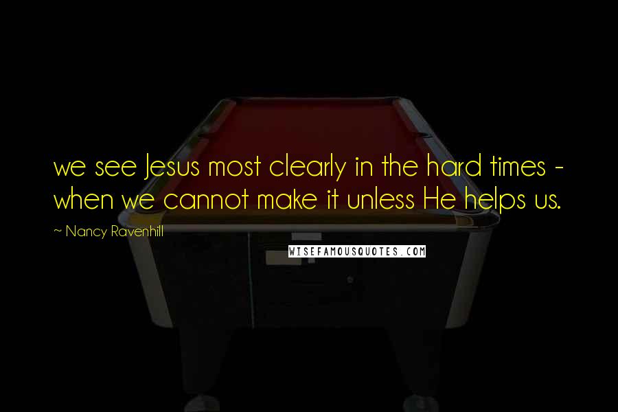 Nancy Ravenhill Quotes: we see Jesus most clearly in the hard times - when we cannot make it unless He helps us.