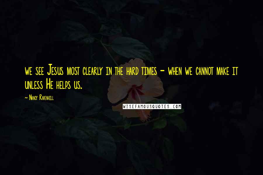 Nancy Ravenhill Quotes: we see Jesus most clearly in the hard times - when we cannot make it unless He helps us.