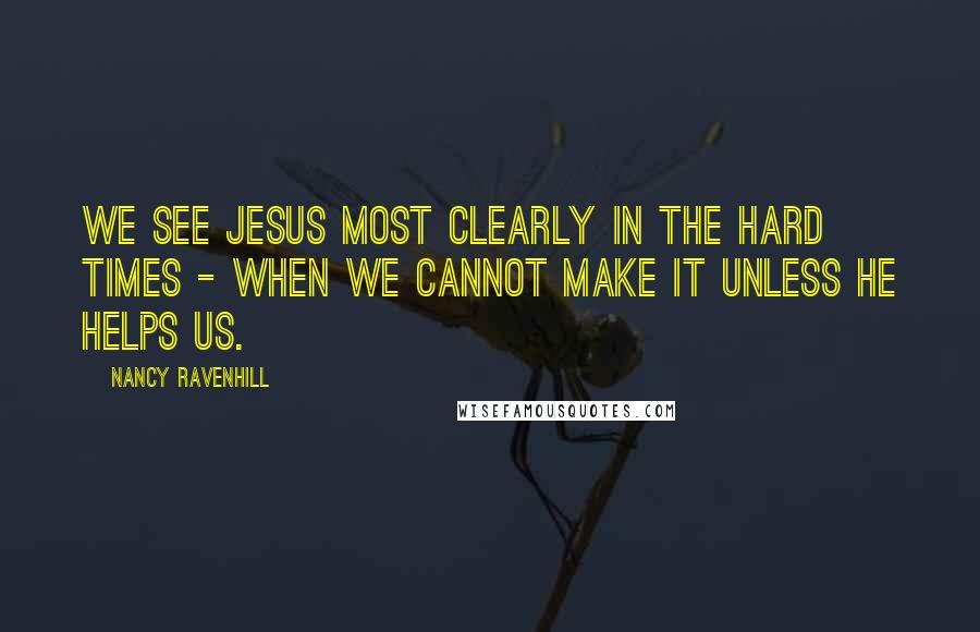 Nancy Ravenhill Quotes: we see Jesus most clearly in the hard times - when we cannot make it unless He helps us.