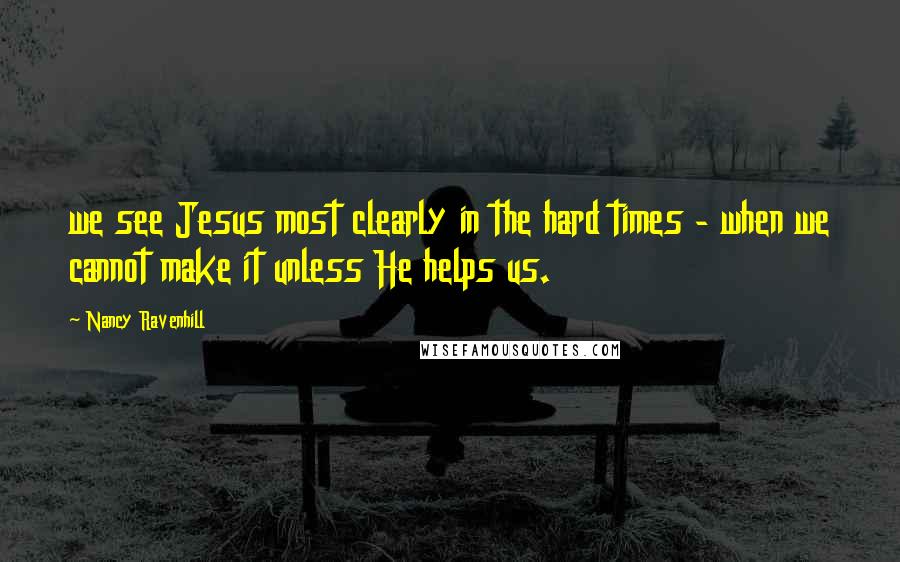Nancy Ravenhill Quotes: we see Jesus most clearly in the hard times - when we cannot make it unless He helps us.
