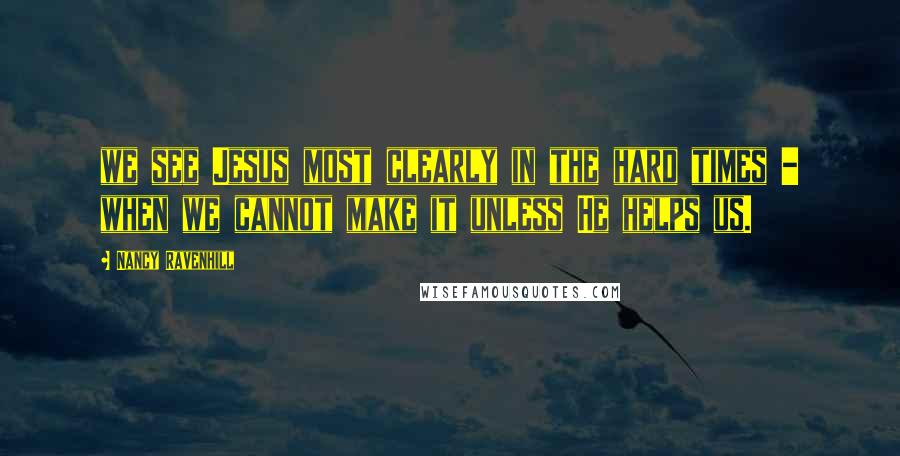 Nancy Ravenhill Quotes: we see Jesus most clearly in the hard times - when we cannot make it unless He helps us.