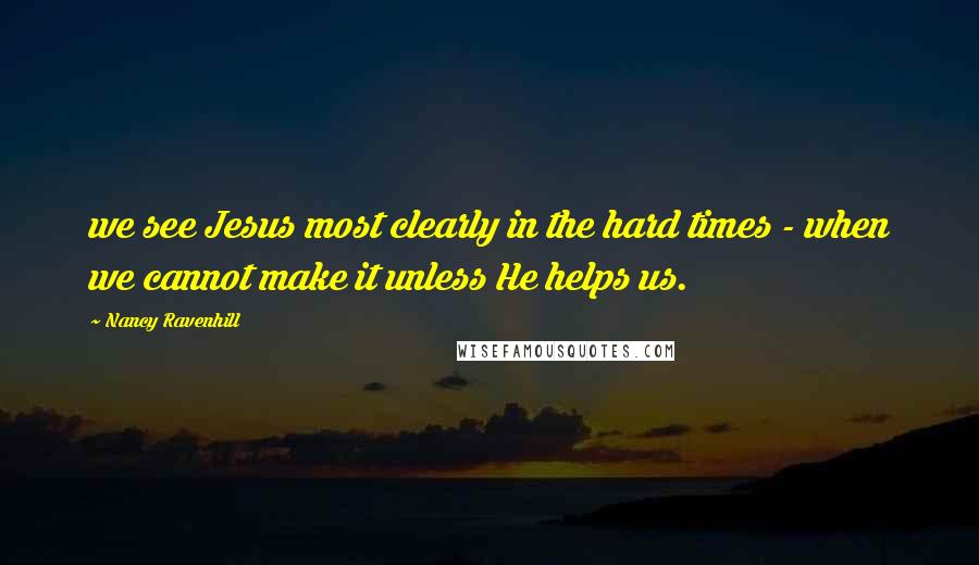 Nancy Ravenhill Quotes: we see Jesus most clearly in the hard times - when we cannot make it unless He helps us.