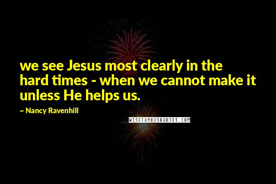 Nancy Ravenhill Quotes: we see Jesus most clearly in the hard times - when we cannot make it unless He helps us.