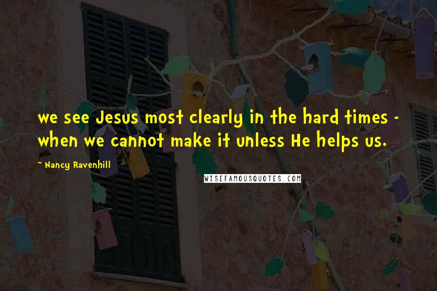 Nancy Ravenhill Quotes: we see Jesus most clearly in the hard times - when we cannot make it unless He helps us.