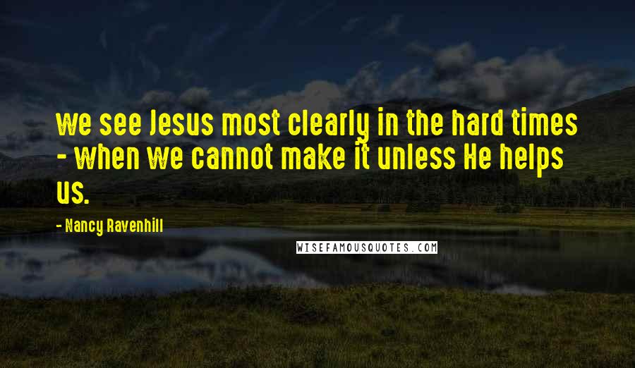 Nancy Ravenhill Quotes: we see Jesus most clearly in the hard times - when we cannot make it unless He helps us.