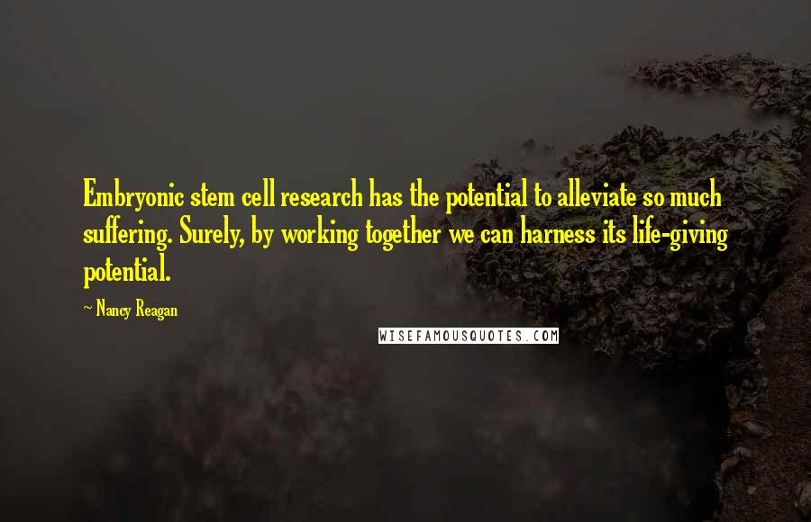 Nancy Reagan Quotes: Embryonic stem cell research has the potential to alleviate so much suffering. Surely, by working together we can harness its life-giving potential.