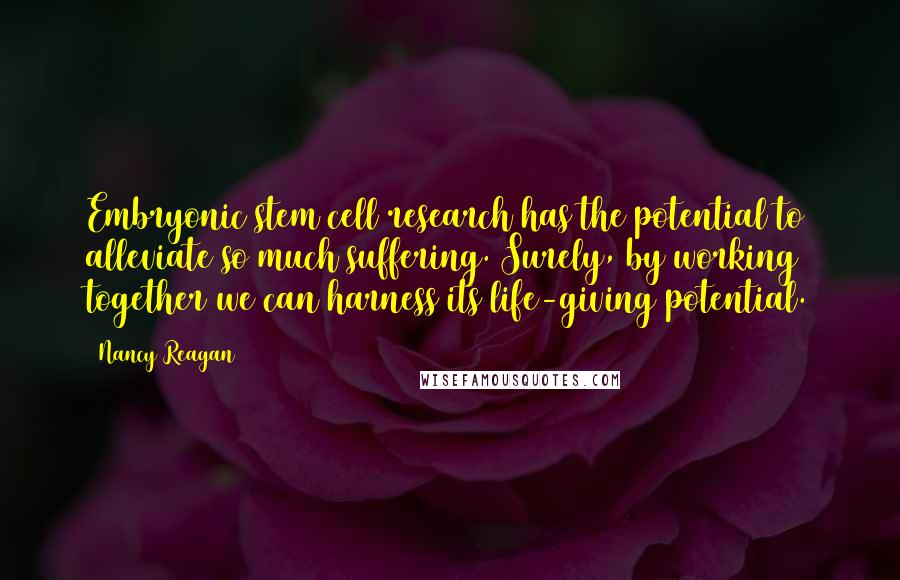 Nancy Reagan Quotes: Embryonic stem cell research has the potential to alleviate so much suffering. Surely, by working together we can harness its life-giving potential.