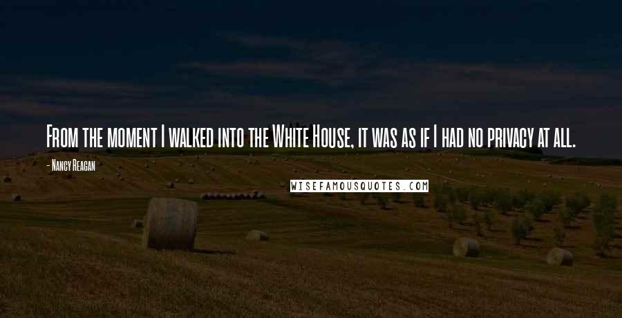 Nancy Reagan Quotes: From the moment I walked into the White House, it was as if I had no privacy at all.