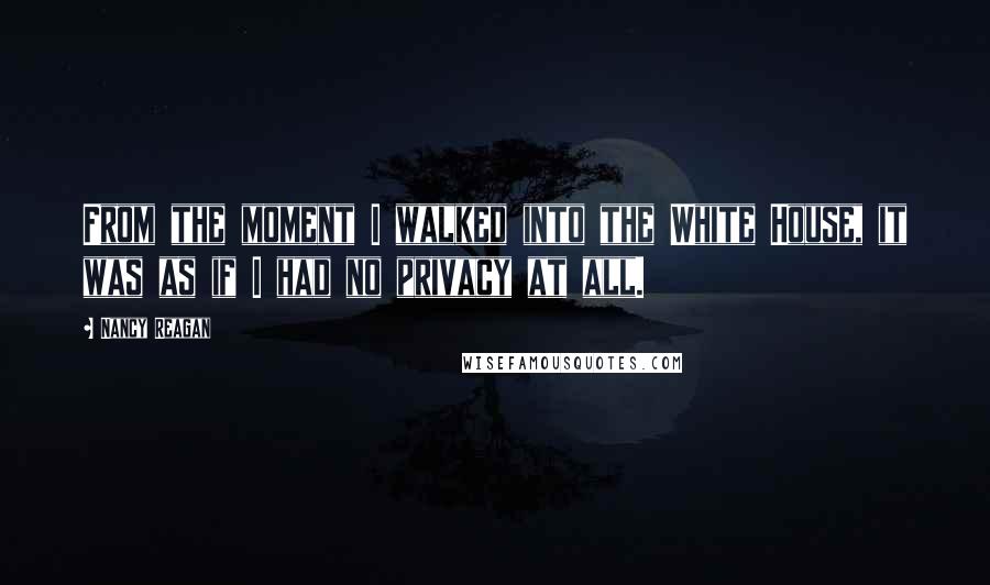 Nancy Reagan Quotes: From the moment I walked into the White House, it was as if I had no privacy at all.