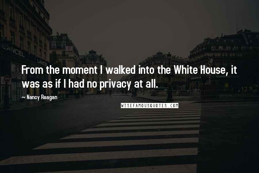 Nancy Reagan Quotes: From the moment I walked into the White House, it was as if I had no privacy at all.