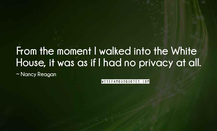 Nancy Reagan Quotes: From the moment I walked into the White House, it was as if I had no privacy at all.