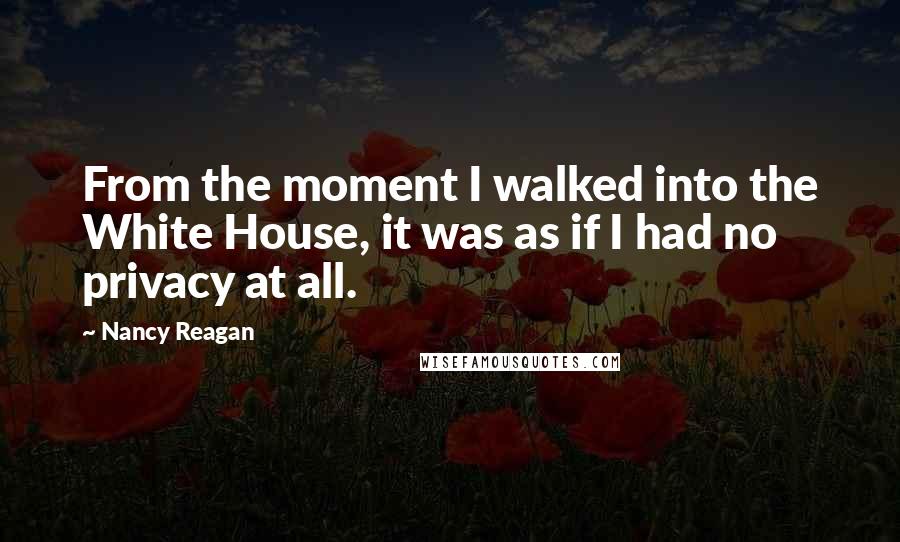 Nancy Reagan Quotes: From the moment I walked into the White House, it was as if I had no privacy at all.