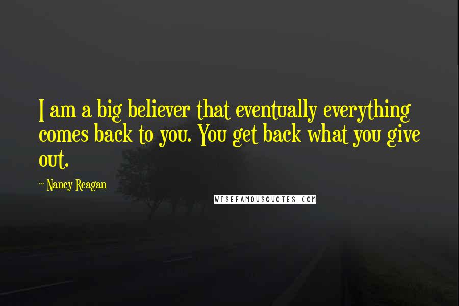 Nancy Reagan Quotes: I am a big believer that eventually everything comes back to you. You get back what you give out.