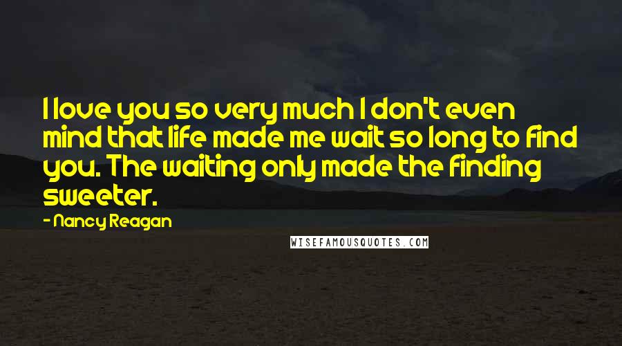 Nancy Reagan Quotes: I love you so very much I don't even mind that life made me wait so long to find you. The waiting only made the finding sweeter.