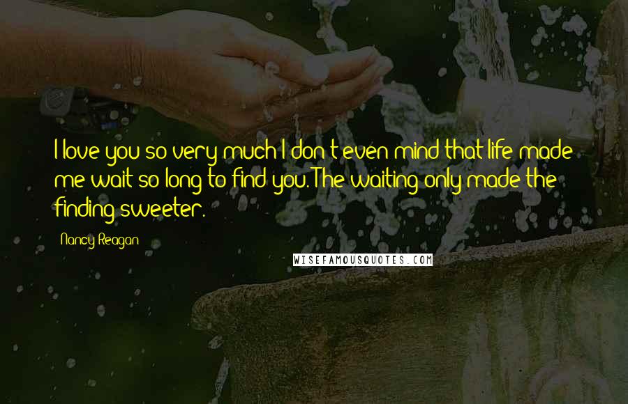 Nancy Reagan Quotes: I love you so very much I don't even mind that life made me wait so long to find you. The waiting only made the finding sweeter.