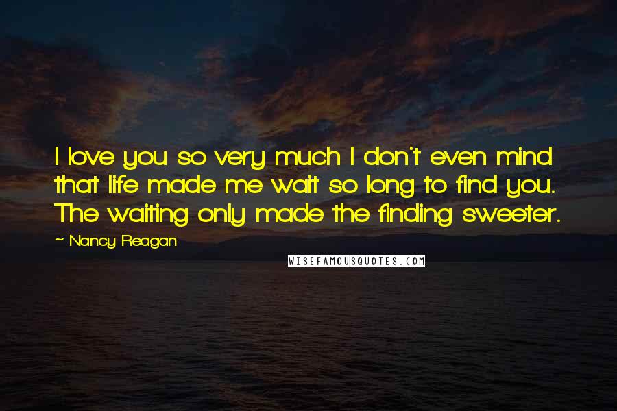 Nancy Reagan Quotes: I love you so very much I don't even mind that life made me wait so long to find you. The waiting only made the finding sweeter.