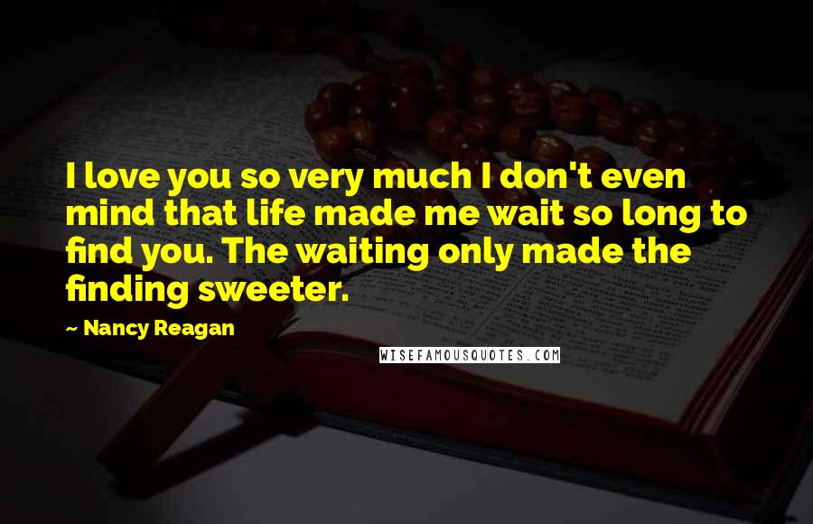 Nancy Reagan Quotes: I love you so very much I don't even mind that life made me wait so long to find you. The waiting only made the finding sweeter.