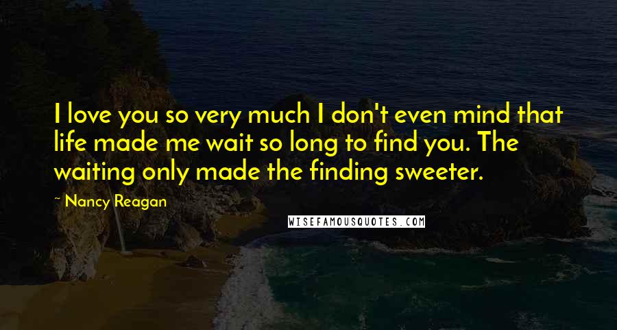 Nancy Reagan Quotes: I love you so very much I don't even mind that life made me wait so long to find you. The waiting only made the finding sweeter.