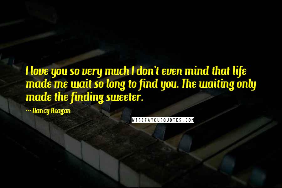 Nancy Reagan Quotes: I love you so very much I don't even mind that life made me wait so long to find you. The waiting only made the finding sweeter.