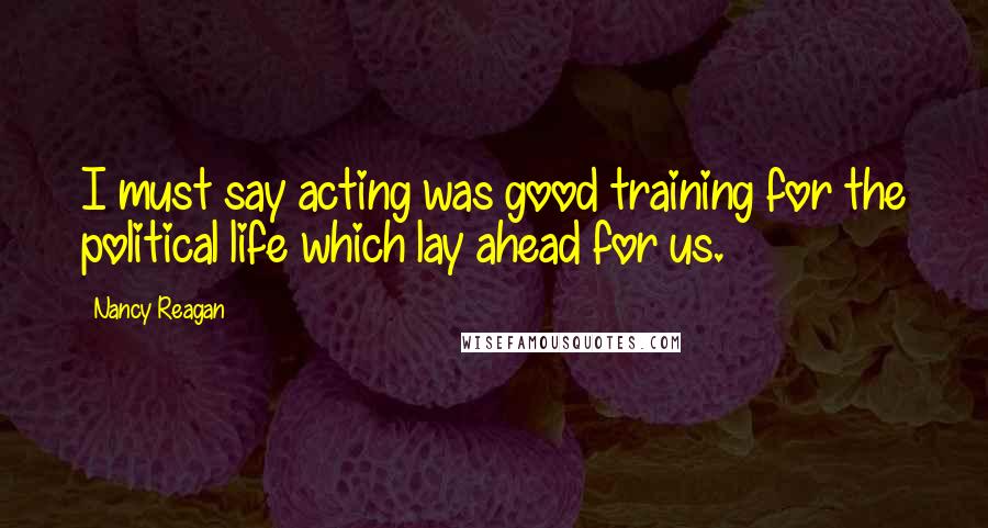 Nancy Reagan Quotes: I must say acting was good training for the political life which lay ahead for us.