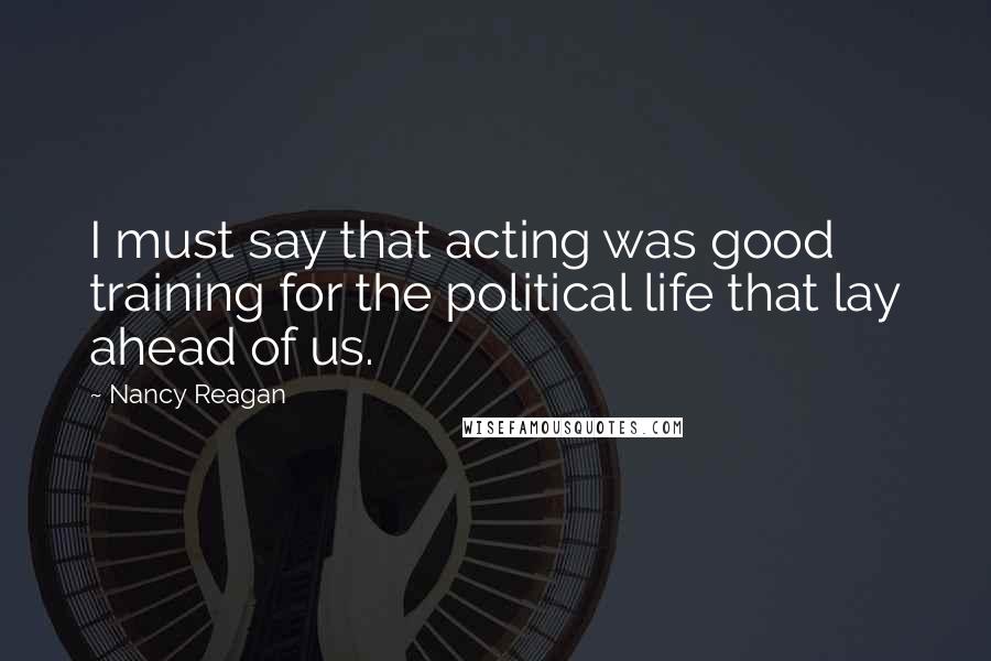 Nancy Reagan Quotes: I must say that acting was good training for the political life that lay ahead of us.