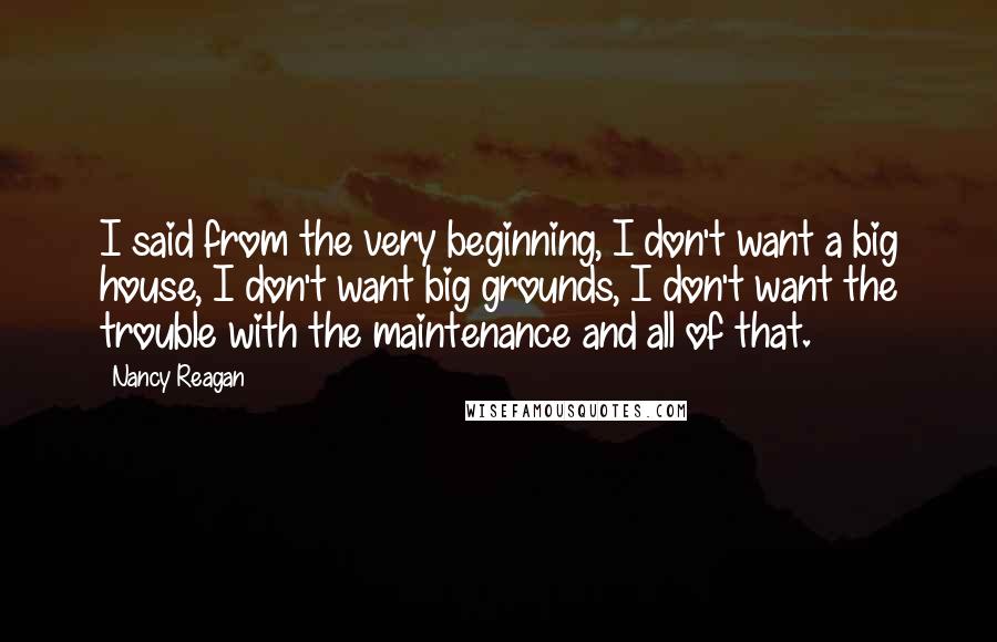 Nancy Reagan Quotes: I said from the very beginning, I don't want a big house, I don't want big grounds, I don't want the trouble with the maintenance and all of that.