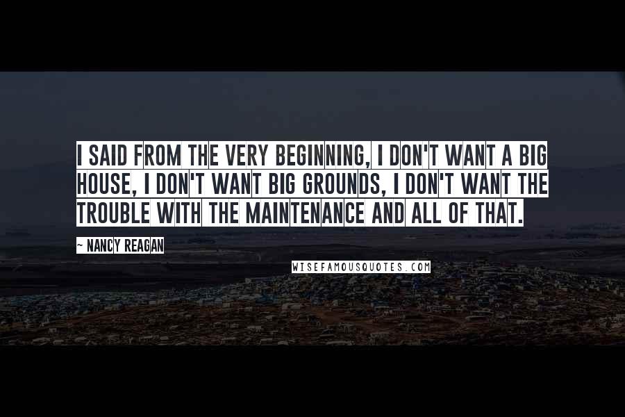 Nancy Reagan Quotes: I said from the very beginning, I don't want a big house, I don't want big grounds, I don't want the trouble with the maintenance and all of that.