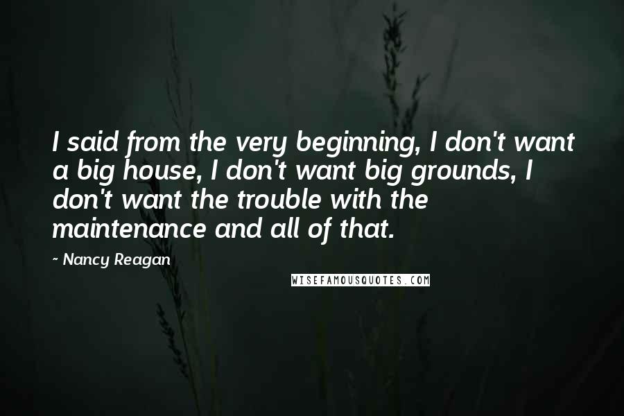 Nancy Reagan Quotes: I said from the very beginning, I don't want a big house, I don't want big grounds, I don't want the trouble with the maintenance and all of that.