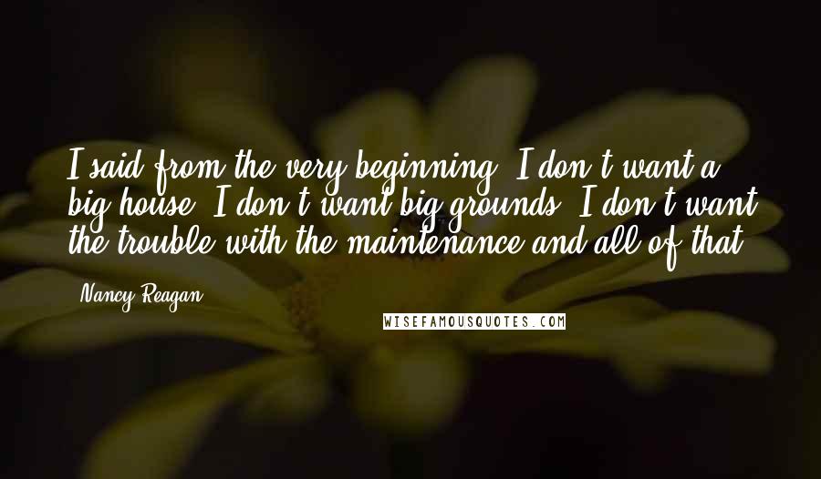 Nancy Reagan Quotes: I said from the very beginning, I don't want a big house, I don't want big grounds, I don't want the trouble with the maintenance and all of that.