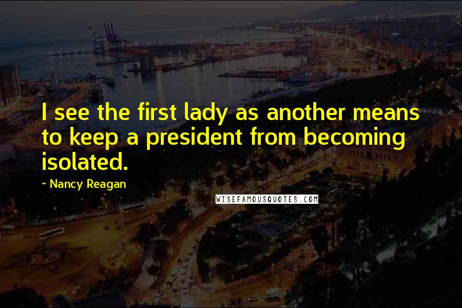 Nancy Reagan Quotes: I see the first lady as another means to keep a president from becoming isolated.