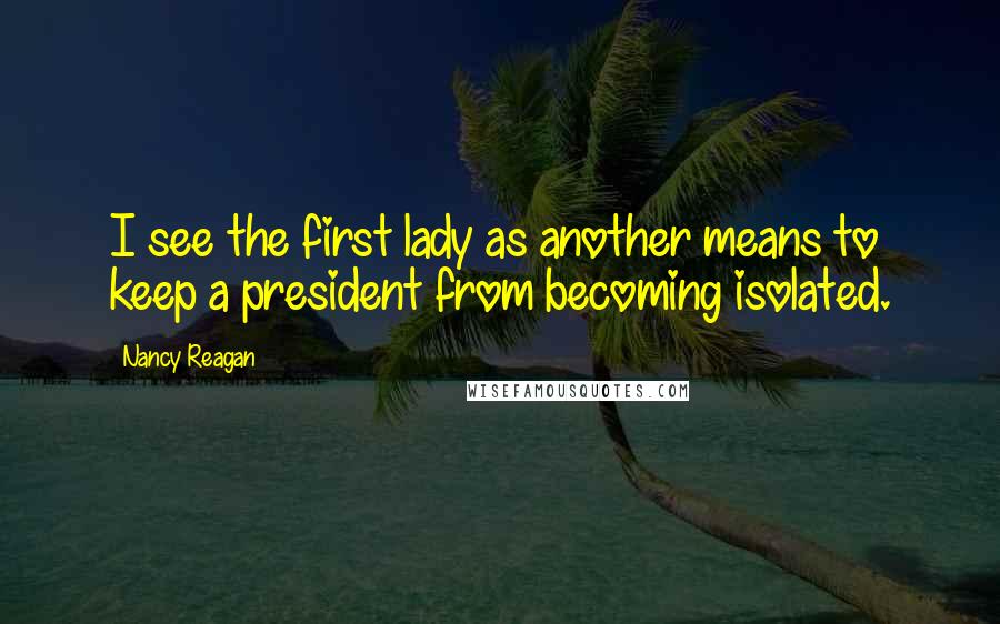 Nancy Reagan Quotes: I see the first lady as another means to keep a president from becoming isolated.