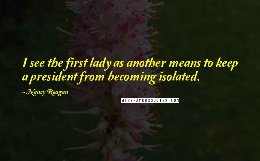 Nancy Reagan Quotes: I see the first lady as another means to keep a president from becoming isolated.