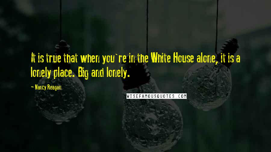 Nancy Reagan Quotes: It is true that when you're in the White House alone, it is a lonely place. Big and lonely.