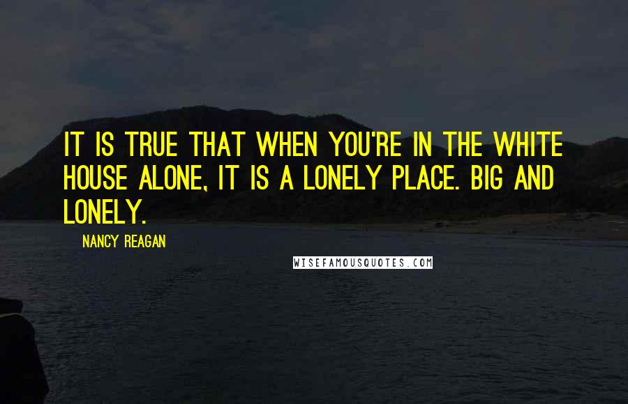 Nancy Reagan Quotes: It is true that when you're in the White House alone, it is a lonely place. Big and lonely.