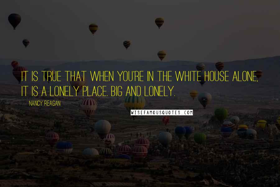 Nancy Reagan Quotes: It is true that when you're in the White House alone, it is a lonely place. Big and lonely.