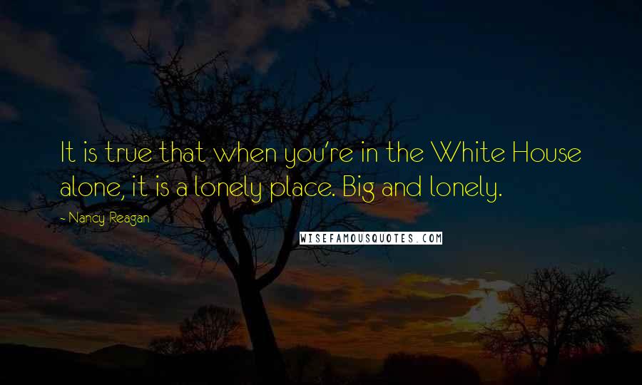Nancy Reagan Quotes: It is true that when you're in the White House alone, it is a lonely place. Big and lonely.