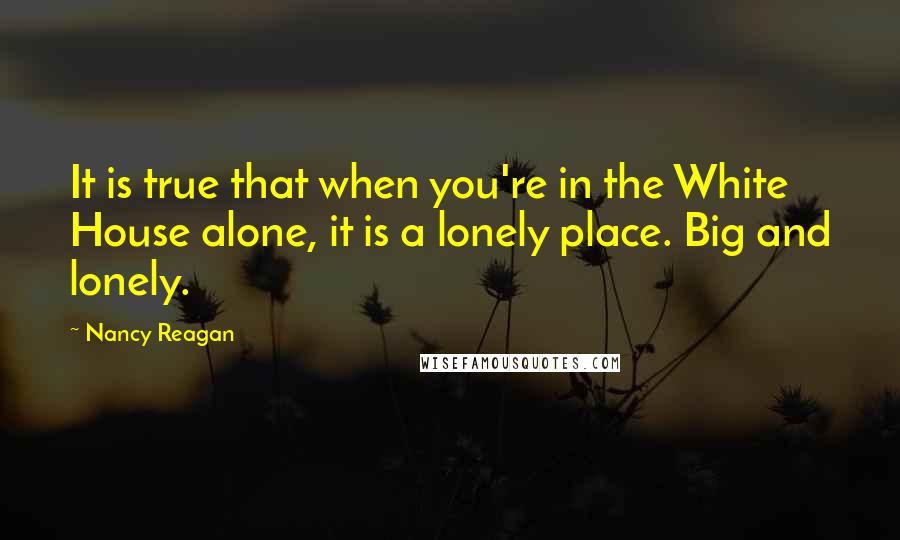 Nancy Reagan Quotes: It is true that when you're in the White House alone, it is a lonely place. Big and lonely.