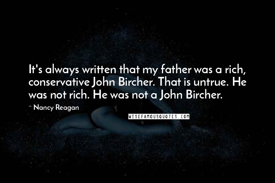 Nancy Reagan Quotes: It's always written that my father was a rich, conservative John Bircher. That is untrue. He was not rich. He was not a John Bircher.