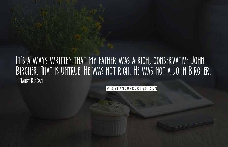 Nancy Reagan Quotes: It's always written that my father was a rich, conservative John Bircher. That is untrue. He was not rich. He was not a John Bircher.