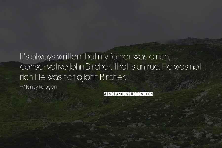 Nancy Reagan Quotes: It's always written that my father was a rich, conservative John Bircher. That is untrue. He was not rich. He was not a John Bircher.