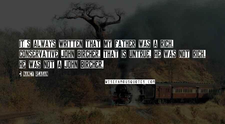 Nancy Reagan Quotes: It's always written that my father was a rich, conservative John Bircher. That is untrue. He was not rich. He was not a John Bircher.